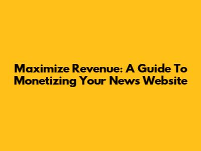 Maximize Revenue: A Guide To Monetizing Your News Website