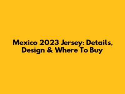 Mexico 2023 Jersey: Details, Design & Where To Buy