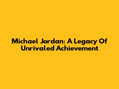 Michael Jordan: A Legacy Of Unrivaled Achievement