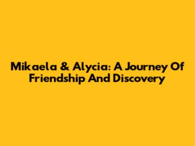 Mikaela & Alycia: A Journey Of Friendship And Discovery