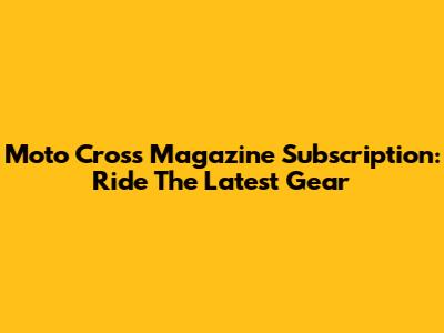 Moto Cross Magazine Subscription: Ride The Latest Gear