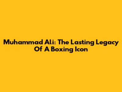 Muhammad Ali: The Lasting Legacy Of A Boxing Icon