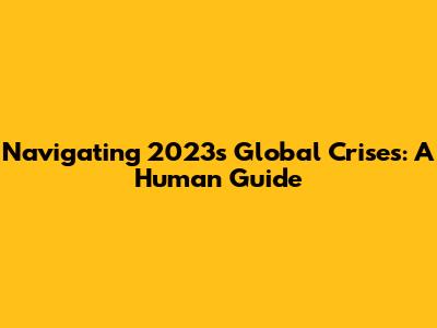 Navigating 2023's Global Crises: A Human Guide