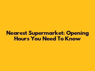 Nearest Supermarket: Opening Hours You Need To Know