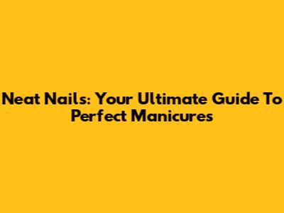 Neat Nails: Your Ultimate Guide To Perfect Manicures