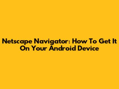 Netscape Navigator: How To Get It On Your Android Device