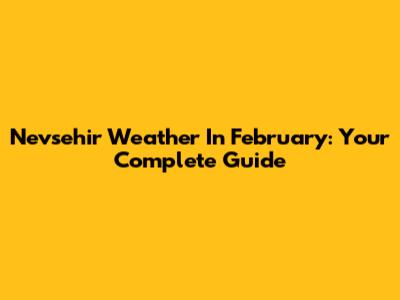 Nevsehir Weather In February: Your Complete Guide