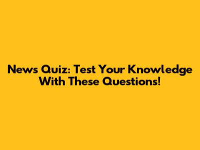 News Quiz: Test Your Knowledge With These Questions!