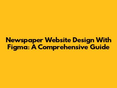 Newspaper Website Design With Figma: A Comprehensive Guide