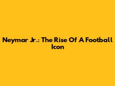 Neymar Jr.: The Rise Of A Football Icon