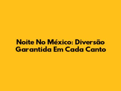 Noite No México: Diversão Garantida Em Cada Canto