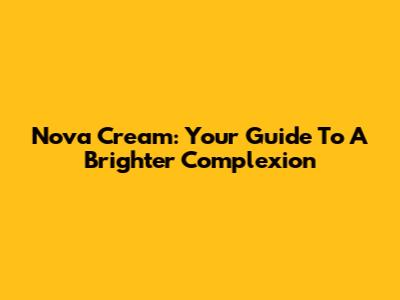 Nova Cream: Your Guide To A Brighter Complexion