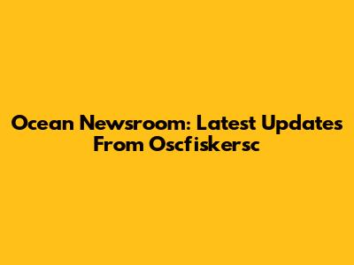 Ocean Newsroom: Latest Updates From Oscfiskersc
