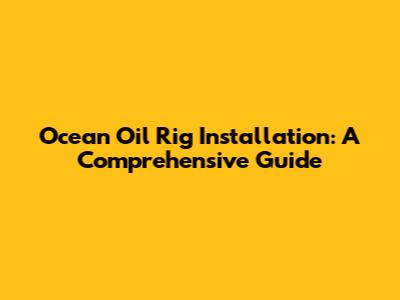 Ocean Oil Rig Installation: A Comprehensive Guide