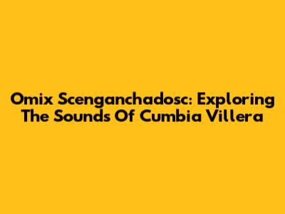 Omix Scenganchadosc: Exploring The Sounds Of Cumbia Villera