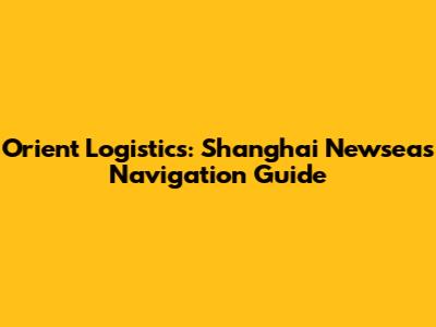 Orient Logistics: Shanghai Newseas Navigation Guide
