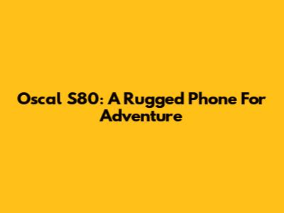 Oscal S80: A Rugged Phone For Adventure