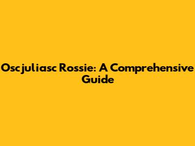 Oscjuliasc Rossie: A Comprehensive Guide