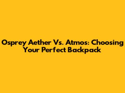 Osprey Aether Vs. Atmos: Choosing Your Perfect Backpack