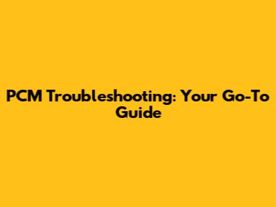 PCM Troubleshooting: Your Go-To Guide