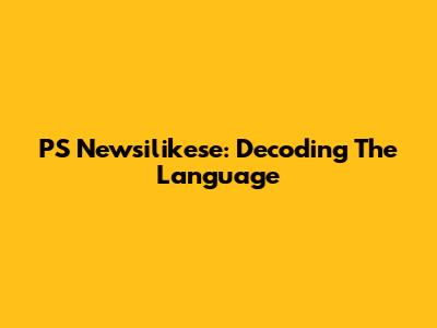 PS Newsilikese: Decoding The Language
