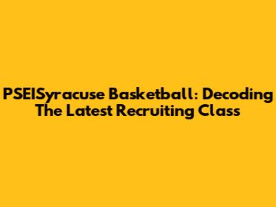 PSEISyracuse Basketball: Decoding The Latest Recruiting Class