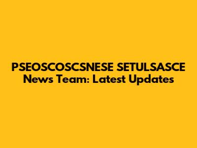 PSEOSCOSCSNESE SETULSASCE News Team: Latest Updates