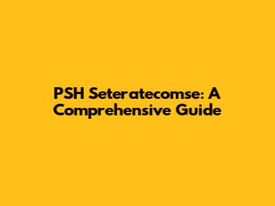 PSH Seteratecomse: A Comprehensive Guide