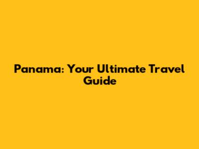 Panama: Your Ultimate Travel Guide