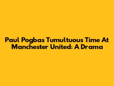 Paul Pogba's Tumultuous Time At Manchester United: A Drama