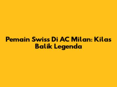 Pemain Swiss Di AC Milan: Kilas Balik Legenda