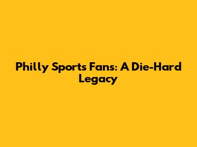 Philly Sports Fans: A Die-Hard Legacy
