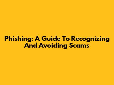 Phishing: A Guide To Recognizing And Avoiding Scams