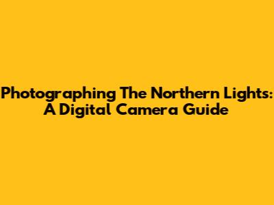 Photographing The Northern Lights: A Digital Camera Guide