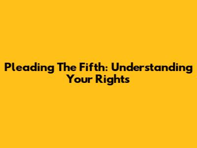 Pleading The Fifth: Understanding Your Rights