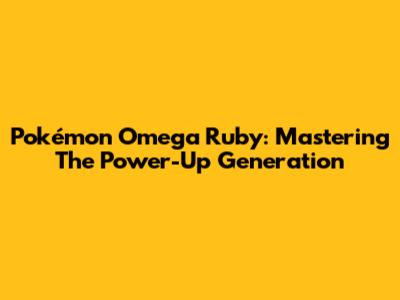 Pokémon Omega Ruby: Mastering The Power-Up Generation