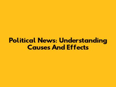 Political News: Understanding Causes And Effects