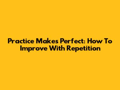 Practice Makes Perfect: How To Improve With Repetition