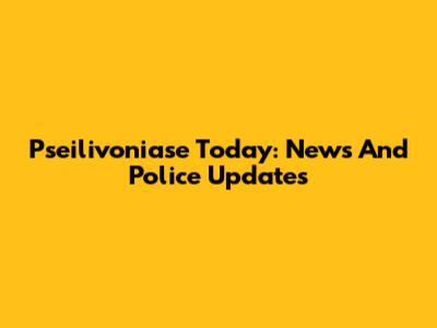 Pseilivoniase Today: News And Police Updates