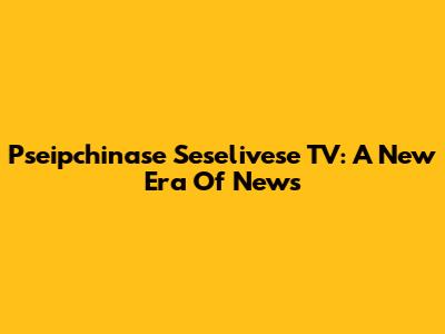Pseipchinase Seselivese TV: A New Era Of News