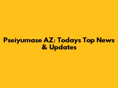 Pseiyumase AZ: Today's Top News & Updates