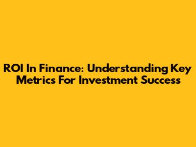 ROI In Finance: Understanding Key Metrics For Investment Success