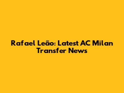 Rafael Leão: Latest AC Milan Transfer News