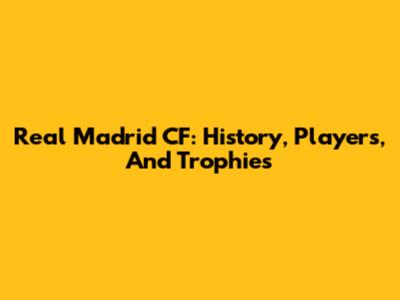 Real Madrid CF: History, Players, And Trophies