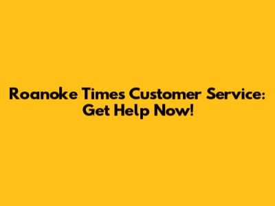 Roanoke Times Customer Service: Get Help Now!