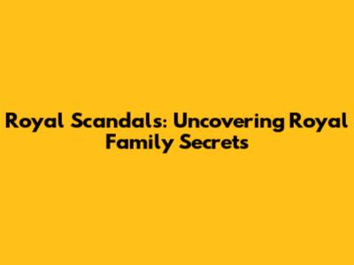 Royal Scandals: Uncovering Royal Family Secrets