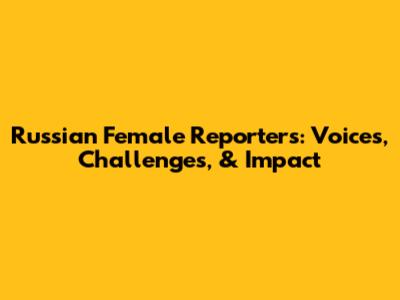 Russian Female Reporters: Voices, Challenges, & Impact