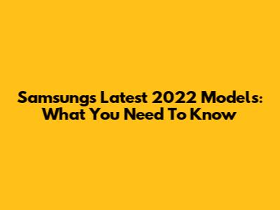 Samsung's Latest 2022 Models: What You Need To Know