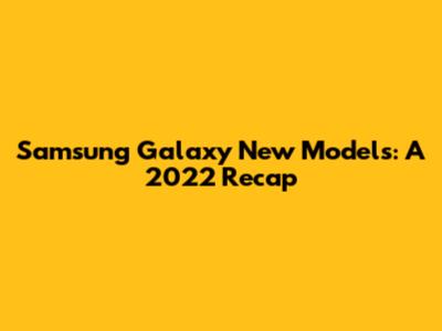 Samsung Galaxy New Models: A 2022 Recap