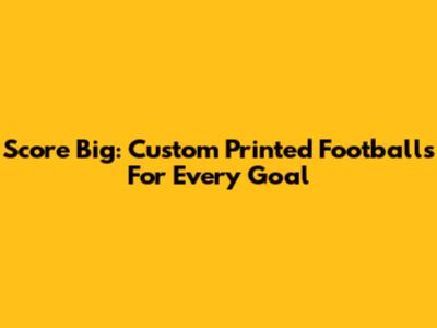 Score Big: Custom Printed Footballs For Every Goal